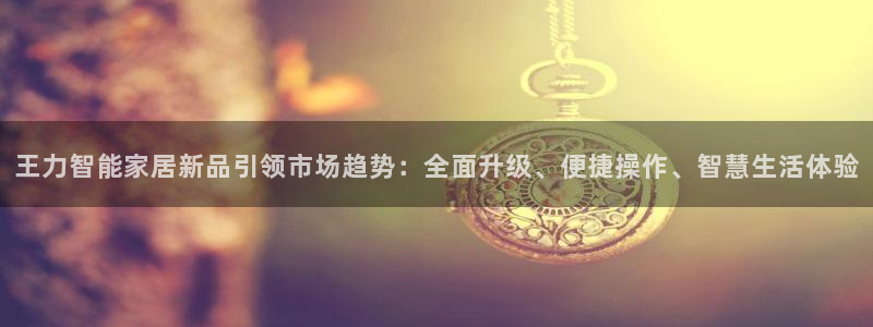 jinnian金年会：王力智能家居新品引领市场趋势：全面升级